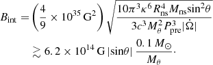 $$ \begin{aligned} \begin{aligned} B_{\rm int} =&\left(\frac{4}{9} \times 10^{35}\,\mathrm{G^2}\right) \sqrt{\frac{10 \pi ^3 \kappa ^6 R_{\rm ns}^4 M_{\rm ns} \mathrm{sin}^2 \theta }{3 c^3 M_{\theta }^2 P_{\rm pre}^3 |\dot{\Omega }|}}\\&\gtrsim 6.2 \times 10^{14}\,\mathrm{G}\,|\mathrm{sin} \theta |\, \frac{0.1\,M_{\odot }}{M_{\theta }}\cdot \end{aligned} \end{aligned} $$