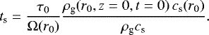 \begin{equation*}t_{\textrm{s}}= \frac{\tau_{0}}{\Omega(r_{0})} \frac{ \rho_{\textrm{g}}(r_{0},z=0,t=0)\, c_{\textrm{s}}(r_{0}) }{\rho_{\textrm{g}} c_{\textrm{s}} }. \end{equation*}