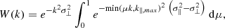 $$ \begin{aligned} W ( k ) = e ^ { - k ^ { 2 } \sigma _ { \perp } ^ { 2 } } \int _ { 0 } ^ { 1 } e ^ {-\mathrm {min}( \mu k, k_{\parallel , max} ) ^{ 2 }\ \left( \sigma _ { \Vert } ^ { 2 } - \sigma _ { \perp } ^ { 2 } \right) }\ \mathrm{d} \mu , \end{aligned} $$
