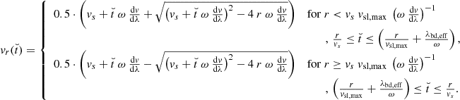 $$ \begin{aligned} { v}_{r}(\breve{t}) = {\left\{ \begin{array}{ll} 0.5\cdot \left({ v}_s + \breve{t}\ \omega \ \frac{\mathrm{d}{ v}}{\mathrm{d}\lambda } + \sqrt{\left({ v}_s + \breve{t}\ \omega \ \frac{\mathrm{d}{ v}}{\mathrm{d}\lambda } \right)^2 -4\ r\ \omega \ \frac{\mathrm{d}{ v}}{\mathrm{d}\lambda }} \right)&\mathrm{for }\ r < { v}_s\ { v}_{\rm sl,max}\ \left(\omega \ \frac{\mathrm{d}{ v}}{\mathrm{d}\lambda }\right)^{-1} \\&\quad \quad , \, \frac{r}{{ v}_s} \le \breve{t} \le \left( \frac{r}{{ v}_{\rm sl,max}} + \frac{\lambda _{\rm bd,eff}}{\omega } \right),\\ 0.5\cdot \left({ v}_s + \breve{t}\ \omega \ \frac{\mathrm{d}{ v}}{\mathrm{d}\lambda } - \sqrt{\left({ v}_s + \breve{t}\ \omega \ \frac{\mathrm{d}{ v}}{\mathrm{d}\lambda } \right)^2 -4\ r\ \omega \ \frac{\mathrm{d}{ v}}{\mathrm{d}\lambda }} \right)&\mathrm{for}\ r \ge { v}_s\ { v}_{\rm sl,max}\ \left(\omega \ \frac{\mathrm{d}{ v}}{\mathrm{d}\lambda }\right)^{-1} \\&\quad \quad , \, \left(\frac{r}{{ v}_{\rm sl,max}} + \frac{\lambda _{\rm bd,eff}}{\omega }\right) \le \breve{t} \le \frac{r}{{ v}_s} . \end{array}\right.} \end{aligned} $$