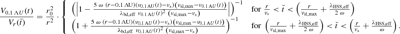 $$ \begin{aligned} \frac{V_{0.1\,\mathrm AU}(t)}{V_r(\breve{t})} = \frac{r_0^2}{r^2} \cdot {\left\{ \begin{array}{ll} \left( \left| 1 - \frac{5\ \omega \ \left( r - 0.1\,\mathrm{AU} \right) \left( { v}_{0.1\,\mathrm{AU}}(t) - { v}_s \right) \left({ v}_{\rm sl,max} - { v}_{0.1\,\mathrm AU}(t) \right)}{ \lambda _{\rm bd,eff}\ { v}_{0.1\,\mathrm AU}(t)^2\ \left( { v}_{\rm sl,max} - { v}_s \right) } \right| \right) ^{-1}&\mathrm{for}\ \frac{r}{{ v}_s} < \breve{t} < \left( \frac{r}{{ v}_{\rm sl,max}} + \frac{\lambda _{\rm HSS,eff} }{2\ \omega } \right) \\ \left( 1 + \frac{5\ \omega \ \left( r - 0.1\,\mathrm{AU} \right) \left({ v}_{0.1\,\mathrm AU}(t) - { v}_s \right) \left({ v}_{\rm sl,max} - { v}_{0.1\,\mathrm AU}(t) \right)}{ \lambda _{\rm bd,eff}\ { v}_{0.1\,\mathrm AU}(t)^2\ \left( { v}_{\rm sl,max} - { v}_s \right) } \right) ^{-1}&\mathrm{for}\ \left( \frac{r}{{ v}_{\rm sl,max}} + \frac{\lambda _{\rm HSS,eff} }{2\ \omega } \right) < \breve{t} < \left( \frac{r}{{ v}_s} + \frac{\lambda _{\rm HSS,eff}}{\omega } \right) . \end{array}\right.} \end{aligned} $$