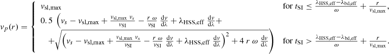 $$ \begin{aligned} { v}_p(r) = {\left\{ \begin{array}{ll} { v}_{\rm sl,max}&\mathrm{for}\ t_{\rm SI} \le \frac{\lambda _{\rm HSS,eff} - \lambda _{\rm bd,eff}}{\omega } + \frac{r}{{ v}_{\rm sl,max}}, \\ 0.5\ \left( { v}_s - { v}_{\rm sl,max} + \frac{{ v}_{\rm sl,max}\ { v}_s}{{ v}_{\rm SI}} - \frac{r\ \omega }{{ v}_{\rm SI}}\ \frac{\mathrm{d}{ v}}{\mathrm{d}\lambda } + \lambda _{\rm HSS,eff}\ \frac{\mathrm{d}{ v}}{\mathrm{d}\lambda } + \right. \\ \left. \quad + \sqrt{\left( { v}_s - { v}_{\rm sl,max} + \frac{{ v}_{\rm sl,max}\ { v}_s}{{ v}_{\rm SI}} - \frac{r\ \omega }{{ v}_{\rm SI}}\ \frac{\mathrm{d}{ v}}{\mathrm{d}\lambda } + \lambda _{\rm HSS,eff}\ \frac{\mathrm{d}{ v}}{\mathrm{d}\lambda } \right)^2 + 4\ r\ \omega \ \frac{\mathrm{d}{ v}}{\mathrm{d}\lambda } } \right)&\mathrm{for}\ t_{\rm SI} > \frac{\lambda _{\rm HSS,eff} - \lambda _{\rm bd,eff}}{\omega } + \frac{r}{{ v}_{\rm sl,max}} . \end{array}\right.} \end{aligned} $$