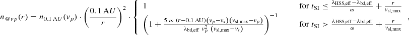 $$ \begin{aligned}&n_{@{ v}p}(r) = n_{0.1\,\mathrm AU}({ v}_p) \cdot \left( \frac{0.1\,\mathrm AU}{r} \right)^2 \cdot {\left\{ \begin{array}{ll} 1&\mathrm{for}\ t_{\rm SI} \le \frac{\lambda _{\rm HSS,eff} - \lambda _{\rm bd,eff}}{\omega } + \frac{r}{{ v}_{\rm sl,max}}\\ \left( 1 + \frac{5\ \omega \ \left( r - 0.1\,\mathrm{AU} \right) \left({ v}_p - { v}_s \right) \left({ v}_{\rm sl,max} - { v}_p \right)}{ \lambda _{\rm bd,eff}\ { v}_p^2\ \left( { v}_{\rm sl,max} - { v}_s \right) } \right)^{-1} \quad \quad \quad&\mathrm{for}\ t_{\rm SI} > \frac{\lambda _{\rm HSS,eff} - \lambda _{\rm bd,eff}}{\omega } + \frac{r}{{ v}_{\rm sl,max}} \end{array}\right.}, \end{aligned} $$