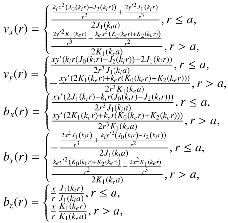 $$ \begin{aligned} \begin{array}{l} { v}_x(r) = {\left\{ \begin{array}{ll} \frac{\frac{k_i x^2 \left(J_0\left(k_i r \right)-J_2\left(k_i r \right)\right)}{r^2}+\frac{2 { y}^{\prime 2} J_1\left(k_i r \right)}{r^3}}{2 J_1(k_i a)}, r\le a,\\ \frac{\frac{2 { y}^{\prime 2} K_1\left(k_e r \right)}{r^3}-\frac{k_e x^2 \left(K_0\left(k_e r\right)+K_2\left(k_e r \right)\right)}{r^2}}{2 K_1(k_e a)}, r> a,\\ \end{array}\right.} \\ { v}_{ y}(r) = {\left\{ \begin{array}{ll} \frac{x { y}^{\prime } \left(k_i r \left(J_0\left(k_i r \right)-J_2\left(k_i r \right)\right)-2 J_1\left(k_i r \right)\right)}{2 r^3 J_1(k_i a)}, r \le a,\\ -\frac{x { y}^{\prime } \left(2 K_1\left(k_e r \right)+k_e r \left(K_0\left(k_e r \right)+K_2\left(k_e r \right)\right)\right)}{2 r^3 K_1(k_e a)}, r > a,\\ \end{array}\right.} \\ b_x(r) = {\left\{ \begin{array}{ll} \frac{x { y}^{\prime } \left(2 J_1\left(k_i r \right)- k_i r \left(J_0\left(k_i r \right)-J_2\left(k_i r \right)\right)\right)}{2 r^3 J_1(k_i a)}, r\le a,\\ \frac{x { y}^{\prime } \left(2 K_1\left(k_e r \right)+ k_e r \left(K_0\left(k_e r \right)+K_2\left(k_e r \right)\right)\right)}{2 r^3 K_1(k_e a)}, r > a,\\ \end{array}\right.} \\ b_{ y}(r) = {\left\{ \begin{array}{ll} -\frac{\frac{2 x^2 J_1\left(k_i r\right)}{r^3}+\frac{k_i { y}^{\prime 2} \left(J_0\left(k_i r \right)-J_2\left(k_i r \right)\right)}{r^2}}{2 J_1(k_i a)}, r \le a,\\ \frac{\frac{k_e { y}^{\prime 2} \left(K_0\left(k_e r \right)+K_2\left(k_e r \right)\right)}{r^2}-\frac{2 x^2 K_1\left(k_e r \right)}{r^3}}{2 K_1(k_e a)}, r > a,\\ \end{array}\right.} \\ b_z(r) = {\left\{ \begin{array}{ll} \frac{x}{r} \frac{J_1\left(k_i r \right)}{J_1(k_i a)}, r \le a,\\ \frac{x}{r} \frac{K_1\left(k_e r \right)}{K_1(k_e a)}, r > a,\\ \end{array}\right.} \end{array} \end{aligned} $$