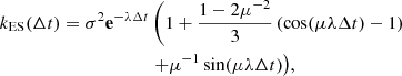 $$ \begin{aligned} k_{\rm ES}(\Delta t) = \sigma ^2 \mathbf e ^{-\lambda \Delta t}&\left(1 + \frac{1-2\mu ^{-2}}{3} \left(\cos (\mu \lambda \Delta t)- 1\right)\right.\nonumber \\&\left.+ \mu ^{-1}\sin (\mu \lambda \Delta t)\right)\!, \end{aligned} $$