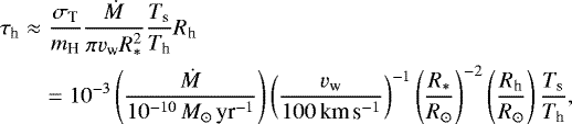 \begin{eqnarray*} \tau_{\textrm{h}} &\approx& \frac{\sigma_{\textrm{T}}}{m_{\textrm{H}}} \frac{\dot M}{\pi v_{\textrm{w}} R_{\ast}^2} \frac{T_{\textrm{s}}}{T_{\textrm{h}}}R_{\textrm{h}}\nonumber \\ &&= 10^{-3} \left(\frac{\dot M}{10^{-10}\,M_{\odot}\,\textrm{yr}^{-1}}\right) \left(\frac{v_{\textrm{w}}}{100\,{\textrm{km}\,\textrm{s}^{-1}}}\right)^{-1} \left(\frac{R_{\ast}}{R_{\odot}}\right)^{-2} \left(\frac{R_{\textrm{h}}}{R_{\odot}}\right) \frac{T_{\textrm{s}}}{T_{\textrm{h}}}, \end{eqnarray*}