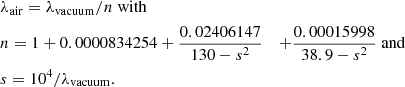 $$ \begin{aligned}&\lambda _{\rm air} = \lambda _{\rm vacuum} / n\ \mathrm{with}\\ \nonumber&n = 1 + 0.0000834254 + \frac{0.02406147}{130 - s^2}&+ \frac{0.00015998}{38.9 - s^2}\ \mathrm{and}\\ \nonumber&s = 10^4 / \lambda _{\rm vacuum} \mathrm{.} \end{aligned} $$