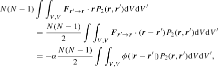 $$ \begin{aligned} N(N-1)&\int \int _{V,V} \boldsymbol{F}_{\boldsymbol{r}^\prime \rightarrow \boldsymbol{r}} \cdot \boldsymbol{r} P_2(\boldsymbol{r},\boldsymbol{r}^\prime )\mathrm{d}V\mathrm{d}V^\prime \nonumber \\&= \frac{N(N-1)}{2} \int \int _{V,V} \boldsymbol{F}_{\boldsymbol{r}^\prime \rightarrow \boldsymbol{r}} \cdot (\boldsymbol{r}-\boldsymbol{r}^\prime ) P_2(\boldsymbol{r},\boldsymbol{r}^\prime ) \mathrm{d}V\mathrm{d}V^\prime \nonumber \\&= - \alpha \frac{N(N-1)}{2} \int \int _{V,V} \phi (|\boldsymbol{r}-\boldsymbol{r}^\prime |) P_2(\boldsymbol{r},\boldsymbol{r}^\prime )\mathrm{d}V\mathrm{d}V^\prime , \end{aligned} $$