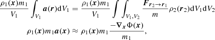 $$ \begin{aligned} \frac{\rho _1(\boldsymbol{x})m_1 }{V_1}\int _{V_1}\boldsymbol{a}(\boldsymbol{r})\mathrm{d}V_1&= \frac{\rho _1(\boldsymbol{x})m_1 }{V_1}\int \int _{V_1, V_2} \frac{\boldsymbol{F}_{\boldsymbol{r}_2\rightarrow \boldsymbol{r}_1} }{m} \rho _2(\boldsymbol{r}_2) \mathrm{d}V_1 \mathrm{d}V_2 \nonumber \\ \rho _1(\boldsymbol{x})m_1 \boldsymbol{a}(\boldsymbol{x})&\approx \rho _1(\boldsymbol{x})m_1 \frac{-\boldsymbol{\nabla }_{\boldsymbol{x}} \Phi (\boldsymbol{x})}{m_1}, \end{aligned} $$