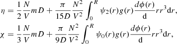 $$ \begin{aligned} \eta&= \frac{1}{2} \frac{N}{V} m D + \frac{\pi }{15D} \frac{N^2}{V^2} \int _0^R \psi _2(r) g(r) \frac{d\phi (r)}{\mathrm{d}}r r^3 \mathrm{d}r, \nonumber \\ \chi&= \frac{1}{3}\frac{N}{V} m D + \frac{\pi }{9D} \frac{N^2}{V^2} \int _0^R\psi _0(r) g(r) \frac{d\phi (r)}{\mathrm{d}}r r^3 \mathrm{d}r, \end{aligned} $$