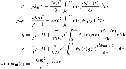 $$ \begin{aligned} P&= \rho k_B T - \frac{2\pi \rho ^2}{3} \int _0^\infty g(r)\frac{d\phi _\mathrm{int} (r)}{\mathrm{d}r} r^3 \mathrm{d}r\nonumber \\ \rho _m e&= \frac{\rho k_B T}{\gamma -1} + 2\pi \rho ^2 \int _0^\infty g(r) \phi _\mathrm{int} (r) r^2 \mathrm{d}r\nonumber \\ \eta&= \frac{1}{2} \rho _m D + \frac{\pi }{15D}\rho ^2 \int _0^\infty \psi _2(r) g(r) \frac{d\phi _\mathrm{int} (r)}{\mathrm{d}r} r^3 \mathrm{d}r \nonumber \\ \chi&=\frac{1}{3} \rho _m D + \frac{\pi }{9D}\rho ^2 \int _0^\infty \psi _0(r) g(r)\frac{d\phi _\mathrm{int} (r)}{\mathrm{d}r} r^3 \mathrm{d}r \nonumber \\ \mathrm{with}\,\,\phi _\mathrm{int} (r)&= -\frac{Gm^2}{r}e^{-r/\Delta x}, \end{aligned} $$