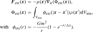 $$ \begin{aligned} \boldsymbol{F}_\mathrm{ext} (\boldsymbol{x})&= -\rho (\boldsymbol{x})\boldsymbol{\nabla }_{\boldsymbol{x}}(\Phi _\mathrm{ext} (\boldsymbol{x})),\nonumber \\ \Phi _\mathrm{ext} (\boldsymbol{x})&= \int _{V_\mathrm{sim} }\phi _\mathrm{ext} (|\boldsymbol{x}-\boldsymbol{x}^\prime |)\rho (\boldsymbol{x}^\prime ) \mathrm{d}V_\mathrm{sim} ,\nonumber \\ \mathrm{with}\,\,\,\,\, \phi _\mathrm{ext} (r)&=-\frac{Gm^2}{r}(1-e^{-r/\Delta x}) . \end{aligned} $$