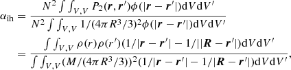 $$ \begin{aligned} \alpha _\mathrm{ih}&= \frac{ N^2 \int \int _{V,V} P_2(\boldsymbol{r}, \boldsymbol{r}^\prime ) \phi (|\boldsymbol{r}-\boldsymbol{r}^\prime |) \mathrm{d}V \mathrm{d}V^\prime }{N^2 \int \int _{V,V} 1/(4\pi R^3/3)^2 \phi (|\boldsymbol{r} - \boldsymbol{r}^\prime |) \mathrm{d}V \mathrm{d}V^\prime }\nonumber \\&=\frac{\int \int _{V,V} \rho (r) \rho (r^\prime ) (1/|\boldsymbol{r} - \boldsymbol{r}^\prime | - 1/||\boldsymbol{R}-\boldsymbol{r}^\prime |)\mathrm{d}V\mathrm{d}V^\prime }{\int \int _{V,V} (M/(4\pi R^3/3))^2(1/|\boldsymbol{r} - \boldsymbol{r}^\prime | - 1/|\boldsymbol{R} - \boldsymbol{r}^\prime |) \mathrm{d}V\mathrm{d}V^\prime }, \end{aligned} $$