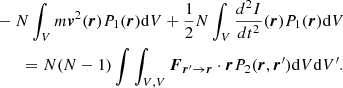 $$ \begin{aligned}&- N \int _V m \boldsymbol{v}^2(\boldsymbol{r}) P_1(\boldsymbol{r}) \mathrm{d}V+\frac{1}{2} N \int _V \frac{d^2 I}{dt^2}(\boldsymbol{r}) P_1(\boldsymbol{r})\mathrm{d}V \nonumber \\&\qquad = N(N-1)\int \int _{V,V} \boldsymbol{F}_{\boldsymbol{r}^\prime \rightarrow \boldsymbol{r}} \cdot \boldsymbol{r} P_2(\boldsymbol{r},\boldsymbol{r}^\prime )\mathrm{d}V\mathrm{d}V^\prime . \end{aligned} $$