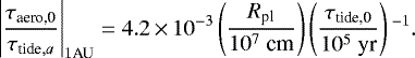 \begin{align*} \left| \frac{\tau_{\textrm{aero,0}}}{\tau_{\textrm{tide},a}} \right|_{1 \textrm{AU}} = 4.2\,{\times}\,10^{-3} \left(\frac{R_{\textrm{pl}}}{10^7~\textrm{cm}} \right) \left(\frac{\tau_{\textrm{tide,0}}}{10^5~\textrm{yr}} \right){}^{-1}.\end{align*}