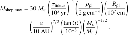 \begin{align*} M_{\textrm{shep,max}} = 30 \;M_{\oplus} \left(\frac{\tau_{\mathrm{tide},a}}{10^5\,\textrm{yr}} \right){}^{-1} \left(\frac{\rho_{\textrm{pl}}}{2 \,\textrm{g}\,\textrm{cm}^{-3}} \right) \left(\frac{R_{\textrm{pl}}}{10^7\,\textrm{cm}} \right) \\ \left(\frac{a}{10 \;\textrm{AU}} \right){}^{7/2} \left(\frac{\tan \left< i\right>}{10^{-3}} \right) \left(\frac{M_{\textrm{s}}}{M_{\odot}} \right){}^{-1/2}. \end{align*}