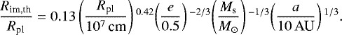 \begin{align*}\frac{R_{\textrm{im,th}}}{R_{\textrm{pl}}} = 0.13 \left(\frac{R_{\textrm{pl}}}{10^7 \,\textrm{cm}} \right){}^{0.42} \!\left(\frac{e}{0.5} \right){}^{-2/3}\! \left(\frac{M_{\textrm{s}}}{M_{\odot}} \right){}^{-1/3}\! \left(\frac{a}{10\,\textrm{AU}} \right){}^{1/3}.\!\! \end{align*}