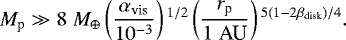 \begin{align*} M_{\textrm{p}} \gg 8 \; M_{\oplus} \left(\frac{\alpha_{\textrm{vis}}}{10^{-3}} \right){}^{1/2} \left(\frac{r_{\textrm{p}}}{1 \;\textrm{AU}} \right){}^{5(1-2\beta_{\textrm{disk}})/4}. \end{align*}