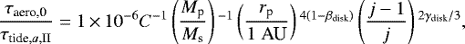 \begin{align*} \frac{\tau_{\textrm{aero,0}}}{\tau_{\textrm{tide},a,\textrm{II}}} = 1 \,{\times}\,10^{-6} C^{-1} \left(\frac{M_{\textrm{p}}}{M_{\textrm{s}}}\right){}^{-1} \left(\frac{r_{\textrm{p}}}{1\;\textrm{AU}}\right){}^{4(1-\beta_{\textrm{disk}})} \left(\frac{j-1}{j}\right){}^{2\gamma_{\textrm{disk}}/3},\end{align*}