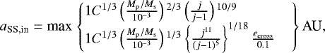 \begin{equation*} a_{\textrm{SS,in}} = \textrm{max} \left. \begin{cases} 1 C^{1/3} \left(\frac{M_{\textrm{p}}/M_{\textrm{s}}}{10^{-3}}\right){}^{2/3} \left(\frac{j}{j-1} \right){}^{10/9} \\%1.4 1 C^{1/3} \left(\frac{M_{\textrm{p}}/M_{\textrm{s}}}{10^{-3}}\right){}^{1/3} \left\{\frac{j^{11}}{(j-1){}^5} \right\}^{1/18} \frac{e_{\textrm{cross}}}{0.1} \end{cases} \right\} \textrm{AU},\end{equation*}