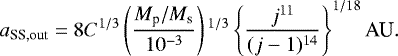 \begin{equation*} a_{\textrm{SS,out}} = 8 C^{1/3} \left(\frac{M_{\textrm{p}}/M_{\textrm{s}}}{10^{-3}}\right){}^{1/3} \left\{ \frac{j^{11}}{(j-1){}^{14}} \right\}^{1/18} \textrm{AU}.\end{equation*}