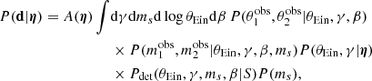 $$ \begin{aligned} { P}(\mathbf d |{\boldsymbol{\eta }}) = A({\boldsymbol{\eta }}) \int&\mathrm{d}\gamma \mathrm{d}m_s \mathrm{d}\log {\theta _{\mathrm{Ein} }} \mathrm{d}\beta \, { P}(\theta _1^{\mathrm{obs} },\theta _2^{\mathrm{obs} }|\theta _{\mathrm{Ein} },\gamma ,\beta ) \nonumber \\&\times { P}(m_1^{\mathrm{obs} },m_2^{\mathrm{obs} }|\theta _{\mathrm{Ein} },\gamma ,\beta ,m_s){ P}(\theta _{\mathrm{Ein} },\gamma |{\boldsymbol{\eta }}) \nonumber \\&\times {P}_\mathrm{det} (\theta _{\mathrm{Ein} },\gamma ,m_s,\beta |S){ P}(m_s), \end{aligned} $$