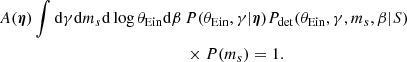 $$ \begin{aligned} A({\boldsymbol{\eta }})\int \mathrm{d}\gamma \mathrm{d}m_s \mathrm{d}\log {\theta _{\mathrm{Ein} }} \mathrm{d}\beta \,&{ P}(\theta _{\mathrm{Ein} },\gamma |{\boldsymbol{\eta }}) {P}_\mathrm{det} (\theta _{\mathrm{Ein} },\gamma ,m_s,\beta |S) \nonumber \\&\times { P}(m_s) = 1. \end{aligned} $$