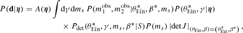 $$ \begin{aligned} { P}(\mathbf d |{\boldsymbol{\eta }}) = A({\boldsymbol{\eta }}) \int&\mathrm{d}\gamma \mathrm{d}m_s\, { P}(m_1^{\mathrm{obs} },m_2^{\mathrm{obs} }|\theta _{\mathrm{Ein} }^*,\beta ^*,m_s) { P}(\theta _{\mathrm{Ein} }^*,\gamma |{\boldsymbol{\eta }}) \nonumber \\&\times {P}_\mathrm{det} (\theta _{\mathrm{Ein} }^*,\gamma ,m_s,\beta ^*|S){ P}(m_s) \left|\mathrm{det} J\right|_{\left(\theta _{\mathrm{Ein} },\beta \right)=\left(\theta _{\mathrm{Ein} }^*,\beta ^*\right)}, \end{aligned} $$