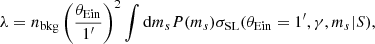 $$ \begin{aligned} \lambda = n_{\mathrm{bkg} }\left(\frac{\theta _{\mathrm{Ein} }}{1^\prime }\right)^2\int \mathrm{d} m_s { P}(m_s)\sigma _\mathrm {SL} (\theta _{\mathrm{Ein} }=1^\prime ,\gamma ,m_s|S), \end{aligned} $$