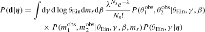 $$ \begin{aligned} { P}(\mathbf d |{\boldsymbol{\eta }}) = \int&\mathrm{d}\gamma \mathrm{d}\log {\theta _{\mathrm{Ein} }} \mathrm{d}m_s \mathrm{d}\beta \,\frac{\lambda ^{N_{\mathrm{s} }}e^{-\lambda }}{N_{\mathrm{s} }!} { P}(\theta _1^{\mathrm{obs} },\theta _2^{\mathrm{obs} }|\theta _{\mathrm{Ein} },\gamma ,\beta ) \nonumber \\&\times { P}(m_1^{\mathrm{obs} },m_2^{\mathrm{obs} }|\theta _{\mathrm{Ein} },\gamma ,\beta ,m_s){ P}(\theta _{\mathrm{Ein} },\gamma |{\boldsymbol{\eta }}) \end{aligned} $$