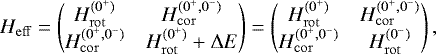 \begin{equation*}H_{\mathrm{eff}} = \begin{pmatrix}H_{\mathrm{rot}}^{(0^+)} & H_{\mathrm{cor}}^{(0^{+},0^{-})} \\H_{\mathrm{cor}}^{(0^{+},0^{-})} & H_{\mathrm{rot}}^{(0^+)} + \Delta E\end{pmatrix}=\begin{pmatrix}H_{\mathrm{rot}}^{(0^+)} & H_{\mathrm{cor}}^{(0^{+},0^{-})} \\H_{\mathrm{cor}}^{(0^{+},0^{-})} & H_{\mathrm{rot}}^{(0^-)}\end{pmatrix},\end{equation*}