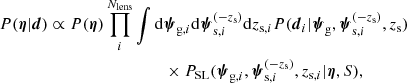 $$ \begin{aligned} P(\boldsymbol{\eta }|\boldsymbol{d})&\propto P(\boldsymbol{\eta })\prod _i^{N_{\mathrm{lens} }} \int \mathrm{d}\boldsymbol{\psi }_{\mathrm{g} ,i}\mathrm{d}\boldsymbol{\psi }_{\mathrm{s} ,i}^{(-z_{\rm s})}\mathrm{d}z_{\mathrm{s} ,i}P(\boldsymbol{d}_i|\boldsymbol{\psi }_{\rm g},\boldsymbol{\psi }_{\mathrm{s} ,i}^{(-z_{\rm s})},z_{\mathrm{s} })\nonumber \\&\qquad \qquad \qquad \qquad \quad \times P_{\rm {SL}}(\boldsymbol{\psi }_{\mathrm{g} ,i},\boldsymbol{\psi }_{\mathrm{s} ,i}^{(-z_{\rm s})},z_{\mathrm{s} ,i}|\boldsymbol{\eta },S), \end{aligned} $$