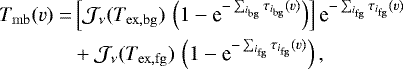 \begin{equation*}\begin{split}T_{\mathrm{mb}}(v) = & \left[\mathcal{J}_{\nu}(T_{\mathrm{ex},\mathrm{bg}}) \, \left(1-\textrm{e}^{-\sum_{i_{\mathrm{bg}}}\tau_{i_{\mathrm{bg}}}(v)}\right) \right] \textrm{e}^{-\sum_{i_{\mathrm{fg}}} \tau_{i_{\mathrm{fg}}}(v)} \\& + \mathcal{J}_{\nu}(T_{\mathrm{ex},\mathrm{fg}}) \, \left(1-\textrm{e}^{-\sum_{i_{\mathrm{fg}}}\tau_{i_{\mathrm{fg}}}(v)}\right), \\\end{split} \end{equation*}