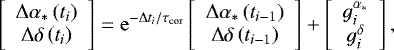\begin{equation*}\left[\begin{array}{c}\Delta \alpha_{*}\left(t_{i}\right) \\\Delta \delta\left(t_{i}\right)\end{array}\right]=\mathrm{e}^{-\Delta t_{i} / \tau_{\mathrm{cor}}}\left[\begin{array}{c}\Delta \alpha_{*}\left(t_{i-1}\right) \\\Delta \delta\left(t_{i-1}\right)\end{array}\right]+\left[\begin{array}{c}g_{i}^{\alpha_{*}} \\g_{i}^{\delta}\end{array}\right],\end{equation*}