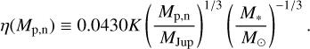 $\eta \left( {{M_{{\text{p,n}}}}} \right) \equiv 0.0430K{\left( {\frac{{{M_{{\text{p,n}}}}}}{{{M_{{\text{Jup}}}}}}} \right)^{{1 \mathord{\left/ {\vphantom {1 3}} \right. \kern-\nulldelimiterspace} 3}}}{\left( {\frac{{{M_ * }}}{{{M_ \odot }}}} \right)^{{{ - 1} \mathord{\left/ {\vphantom {{ - 1} 3}} \right. \kern-\nulldelimiterspace} 3}}}.$