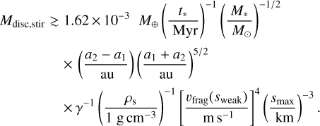 ${M_{{\text{disc,stir}}}} \gtrsim 1.62 \times {10^{ - 3}}{M_ \oplus }{\left( {\frac{{{t_ * }}}{{{\text{Myr}}}}} \right)^{ - 1}}{\left( {\frac{{{M_ * }}}{{{M_ \odot }}}} \right)^{{{ - 1} \mathord{\left/ {\vphantom {{ - 1} 2}} \right. \kern-\nulldelimiterspace} 2}}} \times \left( {\frac{{{a_2} - {a_1}}}{{{\text{au}}}}} \right){\left( {\frac{{{a_1} + {a_2}}}{{{\text{au}}}}} \right)^{{5 \mathord{\left/ {\vphantom {5 2}} \right. \kern-\nulldelimiterspace} 2}}} \times {\gamma ^{ - 1}}{\left( {\frac{{{\rho _{\text{s}}}}}{{1\,{\text{g}}\,{\text{c}}{{\text{m}}^{ - 3}}}}} \right)^{ - 1}}{\left[ {\frac{{{\upsilon _{{\text{frag}}}}\left( {{s_{{\text{weak}}}}} \right)}}{{m{s^{ - 1}}}}} \right]^4}{\left( {\frac{{{s_{\max }}}}{{{\text{km}}}}} \right)^{ - 3}}.$