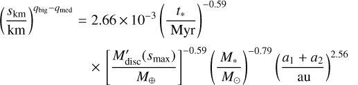 ${\left( {\frac{{{s_{{\text{km}}}}}}{{{\text{km}}}}} \right)^{{q_{{\text{big}}}} - {q_{{\text{med}}}}}} = 2.66 \times {10^{ - 3}}{\left( {\frac{{{t_ * }}}{{{\text{Myr}}}}} \right)^{ - 0.59}} \times {\left[ {\frac{{{{M'}_{{\text{disc}}}}\left( {{s_{\max }}} \right)}}{{{M_ \oplus }}}} \right]^{ - 0.59}}{\left( {\frac{{{M_ * }}}{{{M_ \odot }}}} \right)^{ - 0.79}}{\left( {\frac{{{a_1} + {a_2}}}{{{\text{au}}}}} \right)^{2.56}}$
