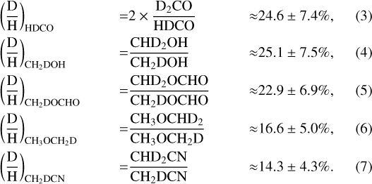 \begin{align*} &\left(\frac{\text{D}}{\text{H}}\right)_{\text{HDCO}} &=& 2 \times \frac{\text{D}_{2}\text{CO}}{\text{HDCO}} &\approx& 24.6 \pm 7.4 \%,\\ &\left(\frac{\text{D}}{\text{H}}\right)_{\text{CH}_{2}\text{DOH}} &=& \frac{\text{CHD}_{2}\text{OH}}{\text{CH}_{2}\text{DOH}} &\approx& 25.1 \pm 7.5 \%,\\ &\left(\frac{\text{D}}{\text{H}}\right)_{\text{CH}_{2}\text{DOCHO}} &=& \frac{\text{CHD}_{2}\text{OCHO}}{\text{CH}_{2}\text{DOCHO}} &\approx& 22.9 \pm 6.9 \%,\\ &\left(\frac{\text{D}}{\text{H}}\right)_{\text{CH}_{3}\text{OCH}_{2}\text{D}} &=& \frac{\text{CH}_{3}\text{OCHD}_{2}}{\text{CH}_{3}\text{OCH}_{2}\text{D}} &\approx& 16.6 \pm 5.0 \%,\\ &\left(\frac{\text{D}}{\text{H}}\right)_{\text{CH}_{2}\text{DCN}} &=& \frac{\text{CHD}_{2}\text{CN}}{\text{CH}_{2}\text{DCN}} &\approx& 14.3 \pm 4.3 \%. \end{align*}