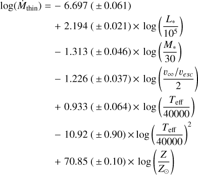 $\matrix{ {\log ({{\dot M}_{{\rm{thin}}}}) = } \hfill &amp; { - \,6.697(\pm \,0.061)} \hfill \cr {} \hfill &amp; { + \,2.194(\pm \,0.021) \times \log \left({{{{L_*}} \over {{{10}^5}}}} \right)} \hfill \cr {} \hfill &amp; { - \,1.313\,(\pm \,0.046) \times \log \left({{{{M_*}} \over {30}}} \right)} \hfill \cr {} \hfill &amp; { - \,1.226\,(\pm \,0.037) \times \log \,\left({{{{v_\infty }/{v_{esc}}} \over 2}} \right)} \hfill \cr {} \hfill &amp; { + \,0.933\,(\pm \,0.064) \times \,\log \,\left({{{{T_{eff}}} \over {40000}}} \right)} \hfill \cr {} \hfill &amp; { - 10.92\,(\pm \,0.90) \times \log {{\left({{{{T_{eff}}} \over {40000}}} \right)}^2}} \hfill \cr {} \hfill &amp; { + \,70.85\,(\pm \,0.10) \times \log \,\left({{Z \over {{Z_\circ }}}} \right)} \hfill \cr }$
