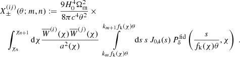 $$ \begin{aligned}&X^{(ij)}_\pm (\theta ;m,n):= \frac{9H_0^4\Omega _{\rm m}^2}{8\pi c^4\theta ^2}\,\times \nonumber \\&\quad \int _{\chi _n}^{\chi _{n+1}}\mathrm{d}\chi \frac{\overline{W}^{(i)}(\chi )\overline{W}^{(j)}(\chi )}{a^2(\chi )} \int \limits _{k_m f_{\rm k}(\chi )\theta }^{k_{m+1}f_{\rm k}(\chi )\theta }\mathrm{d}s\,s\, J_{0,4}(s)\,P^\mathrm{fid}_\delta \left(\frac{s}{f_{\rm k}(\chi )\theta },\chi \right)\;. \end{aligned} $$