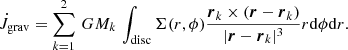 $$ \begin{aligned} \dot{J}_{\rm grav} = \sum _{k=1}^{2} \,G M_k \,\int _{\rm disc} \Sigma (r, \phi ) \frac{\boldsymbol{r}_k \times (\boldsymbol{r} - \boldsymbol{r}_k)}{|\boldsymbol{r} - \boldsymbol{r}_k|^3} r \mathrm{d}\phi \mathrm{d}r. \end{aligned} $$