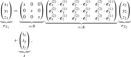 $$ \begin{aligned} \underbrace{ \begin{pmatrix} x_{1} \\ y_{1} \\ z_{1} \end{pmatrix} }_{\boldsymbol{r}_{\Sigma _1}}&= \underbrace{ \begin{pmatrix} s&0&0 \\ 0&s&0 \\ 0&0&s \end{pmatrix} }_{=:\boldsymbol{S}} \underbrace{ \begin{pmatrix} \boldsymbol{e}_x^{(2)} \cdot \boldsymbol{e}_x^{(1)}&\boldsymbol{e}_y^{(2)} \cdot \boldsymbol{e}_x^{(1)}&\boldsymbol{e}_z^{(2)} \cdot \boldsymbol{e}_x^{(1)} \\ \boldsymbol{e}_x^{(2)} \cdot \boldsymbol{e}_y^{(1)}&\boldsymbol{e}_y^{(2)} \cdot \boldsymbol{e}_y^{(1)}&\boldsymbol{e}_z^{(2)} \cdot \boldsymbol{e}_y^{(1)} \\ \boldsymbol{e}_x^{(2)} \cdot \boldsymbol{e}_z^{(1)}&\boldsymbol{e}_y^{(2)} \cdot \boldsymbol{e}_z^{(1)}&\boldsymbol{e}_z^{(2)} \cdot \boldsymbol{e}_z^{(1)} \end{pmatrix} }_{=:\boldsymbol{A}} \underbrace{ \begin{pmatrix} x_{2} \\ y_{2} \\ z_{2} \end{pmatrix} }_{\boldsymbol{r}_{\Sigma _2}}\nonumber \\&+ \underbrace{ \begin{pmatrix} t_{x} \\ t_{y} \\ t_{z} \end{pmatrix} }_{\boldsymbol{t}} \,. \end{aligned} $$