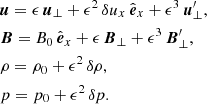 $$ \begin{aligned}&{\boldsymbol{u}} = \epsilon \,{{\boldsymbol{u}}_{\perp }}+\epsilon ^2\, {\delta u_{x}}\,{{\hat{\boldsymbol{e}}}_{x}}+\epsilon ^3\,{\boldsymbol{u}^\prime _{\perp }},\nonumber \\&{\boldsymbol{B}} =B_0\,{{\hat{\boldsymbol{e}}}_{x}} + \epsilon \,{{\boldsymbol{B}}_{\perp }}+\epsilon ^3\,{\boldsymbol{B}^\prime _{\perp }},\nonumber \\&\rho =\rho _0+\epsilon ^2\, \delta \rho ,\nonumber \\&p =p_0+\epsilon ^2\,\delta p. \end{aligned} $$