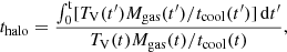 $$ \begin{aligned} t_{\rm halo} = \frac{\int _{0}^\mathrm{t} [T_{\rm V}(t^\prime )M_{\rm gas}(t^\prime )/t_{\rm cool}(t^\prime )]\,\mathrm{d}t^\prime }{T_{\rm V}(t)M_{\rm gas}(t)/t_{\rm cool}(t)}, \end{aligned} $$