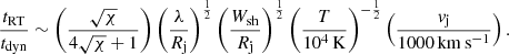 $$ \begin{aligned} \frac{t_{\rm RT}}{t_{\rm dyn}}\sim \left(\frac{\sqrt{\chi }}{4\sqrt{\chi }+1}\right) \left(\frac{\lambda }{R_{\rm j}}\right)^\frac{1}{2} \left(\frac{W_{\rm sh}}{R_{\rm j}}\right)^\frac{1}{2} \left(\frac{T}{10^4\,\mathrm{K}}\right)^{-\frac{1}{2}} \left(\frac{{v}_{\rm j}}{1000\,\mathrm{km\,s^{-1}}}\right). \end{aligned} $$