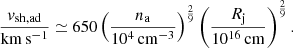 $$ \begin{aligned} \frac{{v}_{\rm sh, ad}}{\mathrm{km\,s^{-1}}} \simeq 650 \left(\frac{n_{\rm a}}{10^4\,\mathrm{cm^{-3}}}\right)^\frac{2}{9} \left(\frac{R_{\rm j}}{10^{16}\,\mathrm{cm}}\right)^\frac{2}{9}. \end{aligned} $$