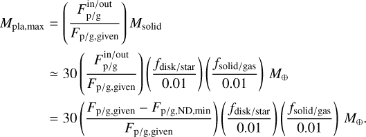 $\matrix{{{M_{{\rm{pla,max}}}} = \left({{{F_{{\rm{p/g}}}^{{\rm{in/out}}}} \over {{F_{{\rm{p/g,given}}}}}}} \right){M_{{\rm{soild}}}}} \hfill \cr {\quad \quad \simeq 30\left({{{F_{{\rm{p/g}}}^{{\rm{in/out}}}} \over {{F_{{\rm{p/g,given}}}}}}} \right)\left({{{{f_{{\rm{disk/star}}}}} \over {0.01}}} \right)\left({{{{f_{{\rm{soild/gas}}}}} \over {0.01}}} \right){M_ \oplus}} \hfill \cr {\quad \quad = 30\left({{{F_{{\rm{p/g}}}^{{\rm{in/out}}} - {F_{{\rm{p/g,ND,min}}}}} \over {{F_{{\rm{p/g,given}}}}}}} \right)\left({{{{f_{{\rm{disk/star}}}}} \over {0.01}}} \right)\left({{{{f_{{\rm{soild/gas}}}}} \over {0.01}}} \right){M_ \oplus}.} \hfill \cr} $