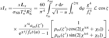 $$ \begin{aligned} x \boldsymbol{l}_x =&\frac{x \boldsymbol{L}_x}{\sigma _{\rm SB}T_*^4R_{\rm S}^2} = \frac{60}{\pi ^4} \int \limits _{r_{\rm in}}^{r_{\rm out}}\!\! \frac{r \,\mathrm{d}r}{\sqrt{1-u}} \int _0^{2\uppi } \mathrm{d}\varphi \, \frac{g^4}{f_{\rm c}^4}\ \mathcal{L} \,\cos \zeta \nonumber \\&\times \frac{x^{\prime 4} a_{\rm es}(\zeta^\prime )}{\mathrm{e}^{\displaystyle x\prime /f_{\rm c}t(u)}-1} \begin{bmatrix} 1\\ p_{\rm es}(\zeta^\prime ) \cos (2[\chi ^\mathrm{tot}+\chi _0]) \\ p_{\rm es}(\zeta^\prime ) \sin (2[\chi ^\mathrm{tot}+\chi _0]) \end{bmatrix}, \end{aligned} $$