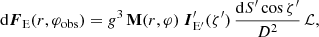 $$ \begin{aligned} \mathrm{d} {\boldsymbol{F}}_{\rm E} (r,\varphi _{\rm obs}) = g^{3}\,\mathbf{M}(r,\varphi )\ \boldsymbol{I}^\prime _{\rm E^\prime }(\zeta^\prime )\,\frac{\mathrm{d} {S^\prime } \cos \zeta^\prime }{D^2}\,\mathcal{L} , \end{aligned} $$