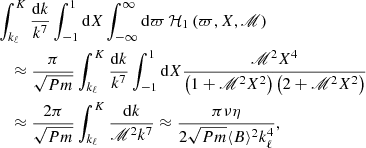 $$ \begin{aligned}&\int _{k_{\ell }}^{K}\frac{\mathrm{d} k}{k^{7}}\int _{-1}^{1}\mathrm{d} X\int _{-\infty }^{\infty }\mathrm{d} \varpi \,\mathcal{H} _1\left(\varpi ,X,\fancyscript {M}\right)\nonumber \\&\quad \approx \frac{\pi }{\sqrt{Pm}} \int _{k_{\ell }}^{K}\frac{\mathrm{d} k}{k^{7}}\int _{-1}^{1}\mathrm{d} X \frac{\fancyscript {M}^{2} X^4}{\left(1+\fancyscript {M}^{2}X^{2}\right)\left(2+\fancyscript {M}^{2}X^{2}\right)} \nonumber \\&\quad \approx \frac{2\pi }{\sqrt{Pm}} \int _{k_{\ell }}^{K}\frac{\mathrm{d} k}{\fancyscript {M}^{2}k^{7}} \approx \frac{\pi \nu \eta }{2\sqrt{Pm}\langle B\rangle ^2 k_{\ell }^{4}}, \end{aligned} $$